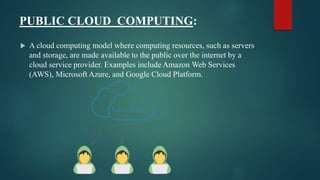 PUBLIC CLOUD COMPUTING:
 A cloud computing model where computing resources, such as servers
and storage, are made available to the public over the internet by a
cloud service provider. Examples include Amazon Web Services
(AWS), Microsoft Azure, and Google Cloud Platform.
 