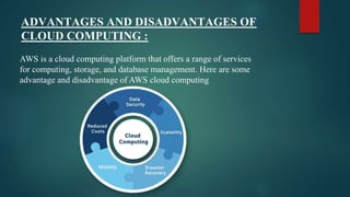 ADVANTAGES AND DISADVANTAGES OF
CLOUD COMPUTING :
AWS is a cloud computing platform that offers a range of services
for computing, storage, and database management. Here are some
advantage and disadvantage of AWS cloud computing
 
