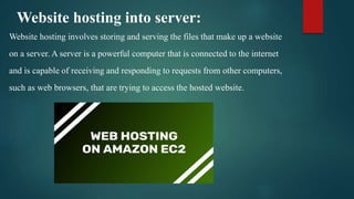 Website hosting into server:
Website hosting involves storing and serving the files that make up a website
on a server. A server is a powerful computer that is connected to the internet
and is capable of receiving and responding to requests from other computers,
such as web browsers, that are trying to access the hosted website.
 