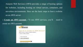 Amazon Web Services (AWS) provides a range of hosting options
for websites, including hosting on virtual servers, containers, and
serverless environments. Here are the basic steps to host a website
on an AWS server:
1. Create an AWS account : To use AWS services, you’ll need to
create an AWS account.
 