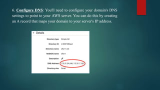 6. Configure DNS: You'll need to configure your domain's DNS
settings to point to your AWS server. You can do this by creating
an A record that maps your domain to your server's IP address.
 
