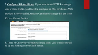 7. Configure SSL certificate: If you want to use HTTPS to encrypt
your website traffic, you'll need to configure an SSL certificate. AWS
provides a service called Amazon Certificate Manager that can issue
SSL certificates for free.
8. That's it! Once you've completed these steps, your website should
be up and running on your AWS server.
 