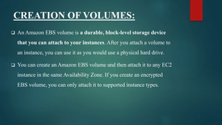CREATION OF VOLUMES:
 An Amazon EBS volume is a durable, block-level storage device
that you can attach to your instances. After you attach a volume to
an instance, you can use it as you would use a physical hard drive.
 You can create an Amazon EBS volume and then attach it to any EC2
instance in the same Availability Zone. If you create an encrypted
EBS volume, you can only attach it to supported instance types.
 