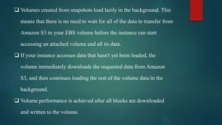  Volumes created from snapshots load lazily in the background. This
means that there is no need to wait for all of the data to transfer from
Amazon S3 to your EBS volume before the instance can start
accessing an attached volume and all its data.
 If your instance accesses data that hasn't yet been loaded, the
volume immediately downloads the requested data from Amazon
S3, and then continues loading the rest of the volume data in the
background.
 Volume performance is achieved after all blocks are downloaded
and written to the volume.
 