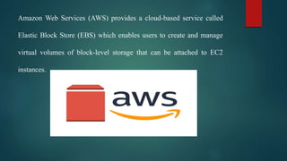 Amazon Web Services (AWS) provides a cloud-based service called
Elastic Block Store (EBS) which enables users to create and manage
virtual volumes of block-level storage that can be attached to EC2
instances.
 