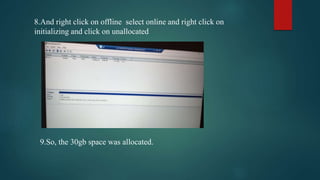 8.And right click on offline select online and right click on
initializing and click on unallocated
9.So, the 30gb space was allocated.
 