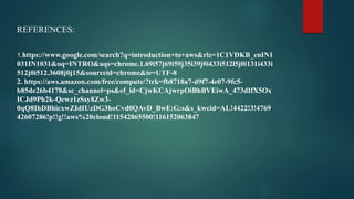REFERENCES:
1.https://www.google.com/search?q=introduction+to+aws&rlz=1C1VDKB_enIN1
031IN1031&oq=INTRO&aqs=chrome.1.69i57j69i59j35i39j0i433i512l5j0i131i433i
512j0i512.3608j0j15&sourceid=chrome&ie=UTF-8
2. https://aws.amazon.com/free/compute/?trk=fb8718a7-d9f7-4e07-9fc5-
b85de26b4178&sc_channel=ps&ef_id=CjwKCAjwrpOiBhBVEiwA_473dIfX5Ox
ICJd9Ph2k-Qcwz1zSsy8Zw3-
0qQ8IhDBhicxwZIdIUzDG3hoCvd0QAvD_BwE:G:s&s_kwcid=AL!4422!3!4769
42607286!p!!g!!aws%20cloud!11542865500!116152063847
 