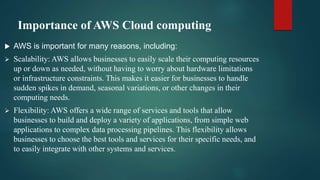 Importance of AWS Cloud computing
 AWS is important for many reasons, including:
 Scalability: AWS allows businesses to easily scale their computing resources
up or down as needed, without having to worry about hardware limitations
or infrastructure constraints. This makes it easier for businesses to handle
sudden spikes in demand, seasonal variations, or other changes in their
computing needs.
 Flexibility: AWS offers a wide range of services and tools that allow
businesses to build and deploy a variety of applications, from simple web
applications to complex data processing pipelines. This flexibility allows
businesses to choose the best tools and services for their specific needs, and
to easily integrate with other systems and services.
 