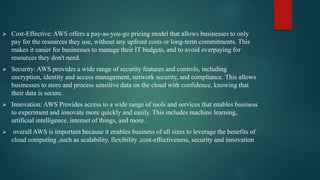  Cost-Effective: AWS offers a pay-as-you-go pricing model that allows businesses to only
pay for the resources they use, without any upfront costs or long-term commitments. This
makes it easier for businesses to manage their IT budgets, and to avoid overpaying for
resources they don't need.
 Security: AWS provides a wide range of security features and controls, including
encryption, identity and access management, network security, and compliance. This allows
businesses to store and process sensitive data on the cloud with confidence, knowing that
their data is secure.
 Innovation: AWS Provides access to a wide range of tools and services that enables business
to experiment and innovate more quickly and easily. This includes machine learning,
artificial intelligence, internet of things, and more.
 overall AWS is important because it enables business of all sizes to leverage the benefits of
cloud computing ,such as scalability, flexibility ,cost-effectiveness, security and innovation.
 