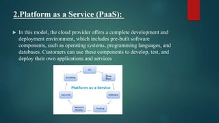 2.Platform as a Service (PaaS):
 In this model, the cloud provider offers a complete development and
deployment environment, which includes pre-built software
components, such as operating systems, programming languages, and
databases. Customers can use these components to develop, test, and
deploy their own applications and services.
 