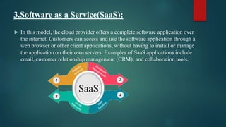 3.Software as a Service(SaaS):
 In this model, the cloud provider offers a complete software application over
the internet. Customers can access and use the software application through a
web browser or other client applications, without having to install or manage
the application on their own servers. Examples of SaaS applications include
email, customer relationship management (CRM), and collaboration tools.
 