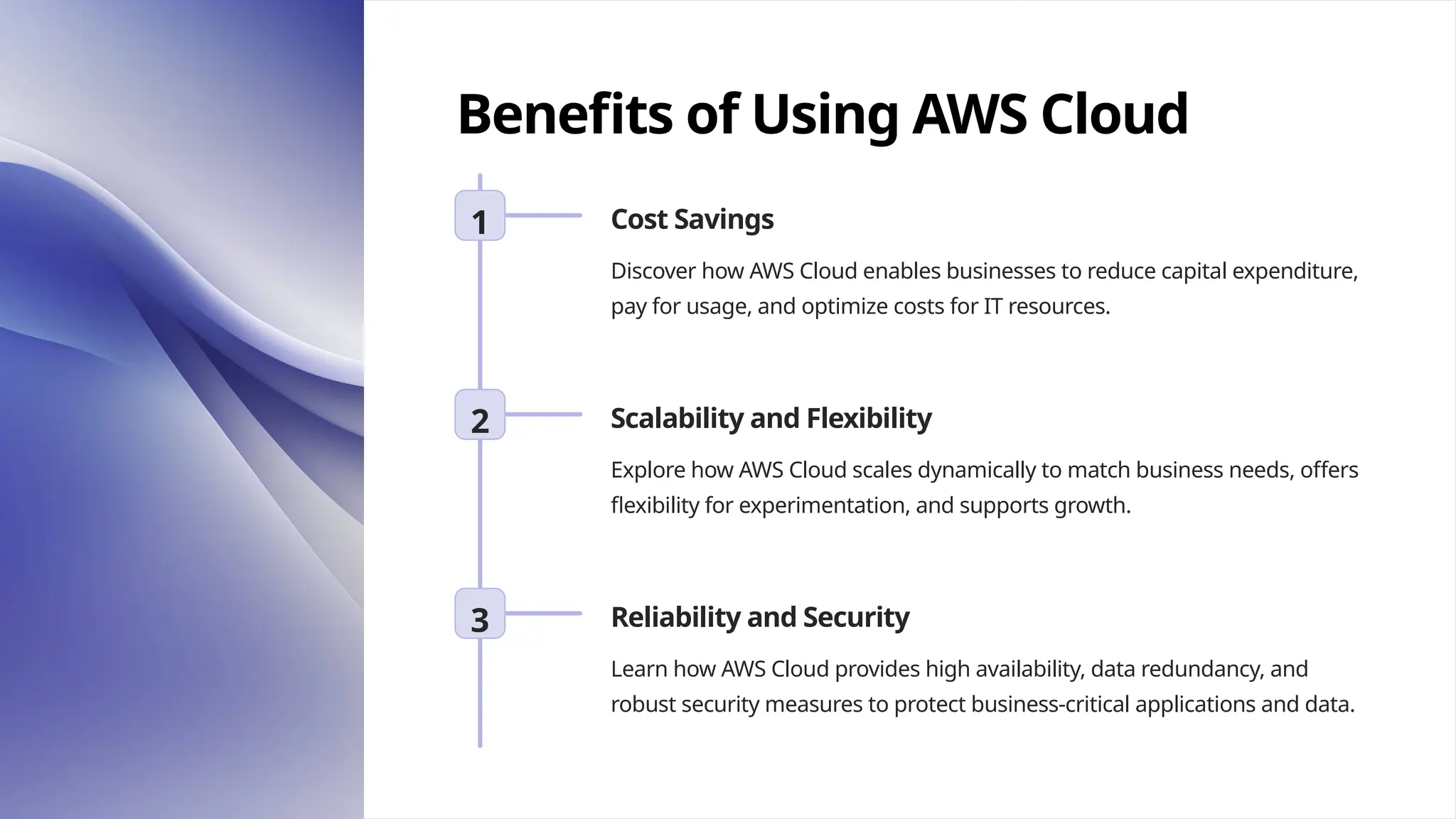 Benefits of Using AWS Cloud
1 Cost Savings
Discover how AWS Cloud enables businesses to reduce capital expenditure,
pay for usage, and optimize costs for IT resources.
2 Scalability and Flexibility
Explore how AWS Cloud scales dynamically to match business needs, offers
flexibility for experimentation, and supports growth.
3 Reliability and Security
Learn how AWS Cloud provides high availability, data redundancy, and
robust security measures to protect business-critical applications and data.
 