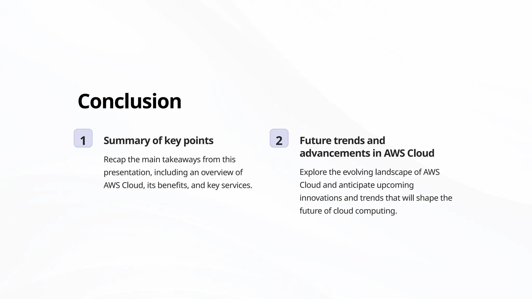 Conclusion
1 Summary of key points
Recap the main takeaways from this
presentation, including an overview of
AWS Cloud, its benefits, and key services.
2 Future trends and
advancements in AWS Cloud
Explore the evolving landscape of AWS
Cloud and anticipate upcoming
innovations and trends that will shape the
future of cloud computing.
 