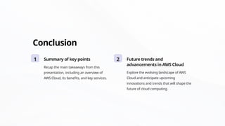 Conclusion
1 Summary of key points
Recap the main takeaways from this
presentation, including an overview of
AWS Cloud, its benefits, and key services.
2 Future trends and
advancements in AWS Cloud
Explore the evolving landscape of AWS
Cloud and anticipate upcoming
innovations and trends that will shape the
future of cloud computing.
 