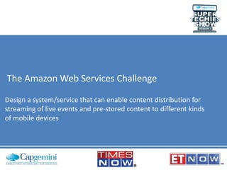 The Amazon Web Services Challenge
Design a system/service that can enable content distribution for
streaming of live events and pre-stored content to different kinds
of mobile devices

 