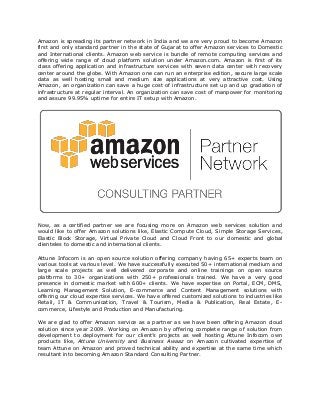 Amazon is spreading its partner network in India and we are very proud to become Amazon
first and only standard partner in the state of Gujarat to offer Amazon services to Domestic
and International clients. Amazon web service is bundle of remote computing services and
offering wide range of cloud platform solution under Amazon.com. Amazon is first of its
class offering application and infrastructure services with seven data center with recovery
center around the globe. With Amazon one can run an enterprise edition, secure large scale
data as well hosting small and medium size applications at very attractive cost. Using
Amazon, an organization can save a huge cost of infrastructure set up and up gradation of
infrastructure at regular interval. An organization can save cost of manpower for monitoring
and assure 99.95% uptime for entire IT setup with Amazon.




Now, as a certified partner we are focusing more on Amazon web services solution and
would like to offer Amazon solutions like, Elastic Compute Cloud, Simple Storage Services,
Elastic Block Storage, Virtual Private Cloud and Cloud Front to our domestic and global
clienteles to domestic and international clients.

Attune Infocom is an open source solution offering company having 65+ experts team on
various tools at various level. We have successfully executed 50+ international medium and
large scale projects as well delivered corporate and online trainings on open source
platforms to 30+ organizations with 250+ professionals trained. We have a very good
presence in domestic market with 600+ clients. We have expertise on Portal, ECM, DMS,
Learning Management Solution, E-commerce and Content Management solutions with
offering our cloud expertise services. We have offered customized solutions to industries like
Retail, IT & Communication, Travel & Tourism, Media & Publication, Real Estate, E-
commerce, Lifestyle and Production and Manufacturing.

We are glad to offer Amazon service as a partner as we have been offering Amazon cloud
solution since year 2009. Working on Amazon by offering complete range of solution from
development to deployment for our client’s projects as well hosting Attune Infocom own
products like, Attune University and Business Awaaz on Amazon cultivated expertise of
team Attune on Amazon and proved technical ability and expertise at the same time which
resultant into becoming Amazon Standard Consulting Partner.
 
