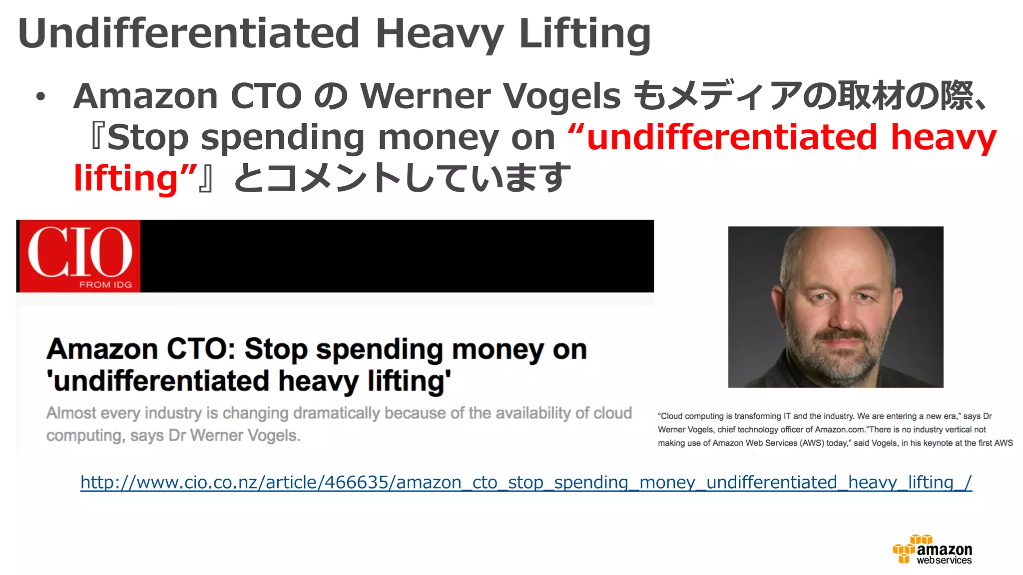 Undifferentiated Heavy Lifting
• Amazon CTO の Werner Vogels もメディアの取材の際、
『Stop spending money on “undifferentiated heavy
lifting”』とコメントしています
http://www.cio.co.nz/article/466635/amazon_cto_stop_spending_money_undifferentiated_heavy_lifting_/
 
