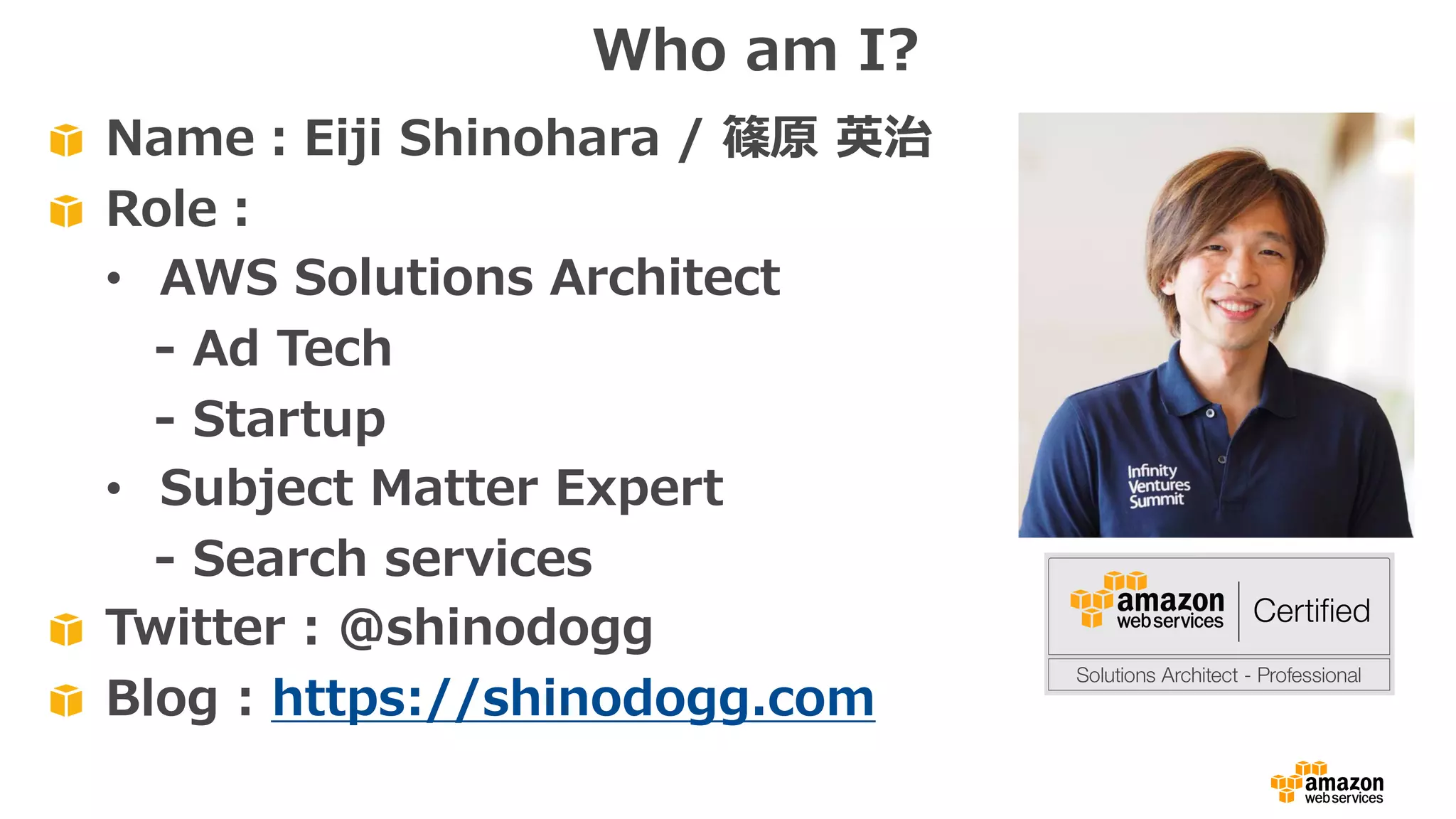 Name：Eiji Shinohara / 篠原 英治
Role：
• AWS Solutions Architect
- Ad Tech
- Startup
• Subject Matter Expert
- Search services
Twitter : @shinodogg
Blog : https://shinodogg.com
Who am I?
 