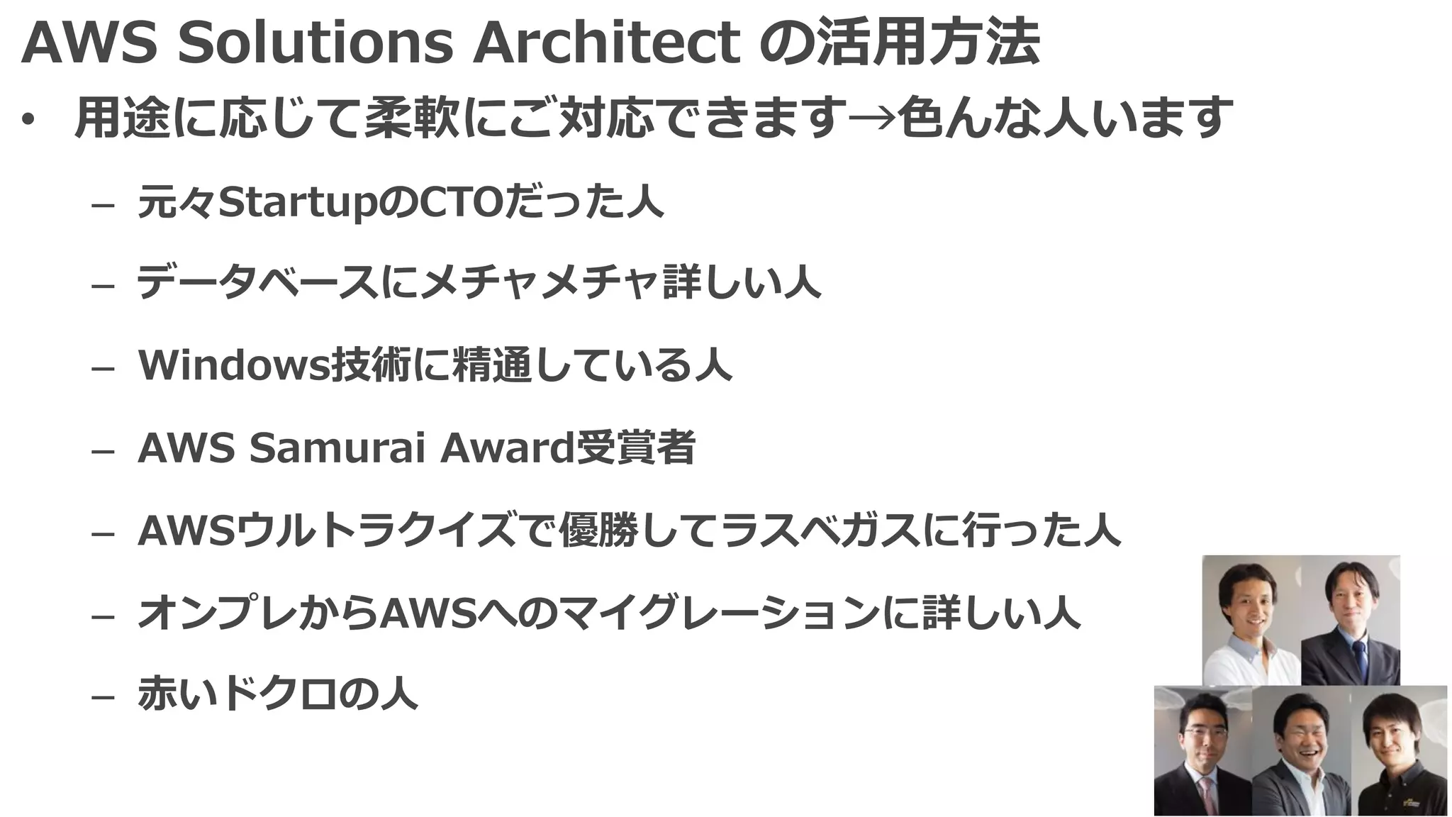 AWS Solutions Architect の活⽤⽅法
• ⽤途に応じて柔軟にご対応できます→⾊んな⼈います
– 元々StartupのCTOだった⼈
– データベースにメチャメチャ詳しい⼈
– Windows技術に精通している⼈
– AWS Samurai Award受賞者
– AWSウルトラクイズで優勝してラスベガスに⾏った⼈
– オンプレからAWSへのマイグレーションに詳しい⼈
– ⾚いドクロの⼈
 