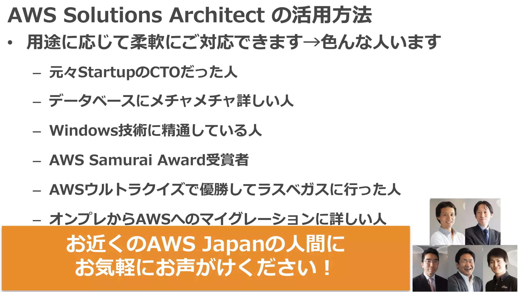 AWS Solutions Architect の活⽤⽅法
• ⽤途に応じて柔軟にご対応できます→⾊んな⼈います
– 元々StartupのCTOだった⼈
– データベースにメチャメチャ詳しい⼈
– Windows技術に精通している⼈
– AWS Samurai Award受賞者
– AWSウルトラクイズで優勝してラスベガスに⾏った⼈
– オンプレからAWSへのマイグレーションに詳しい⼈
– ⾚いドクロの⼈お近くのAWS Japanの⼈間に
お気軽にお声がけください！
 
