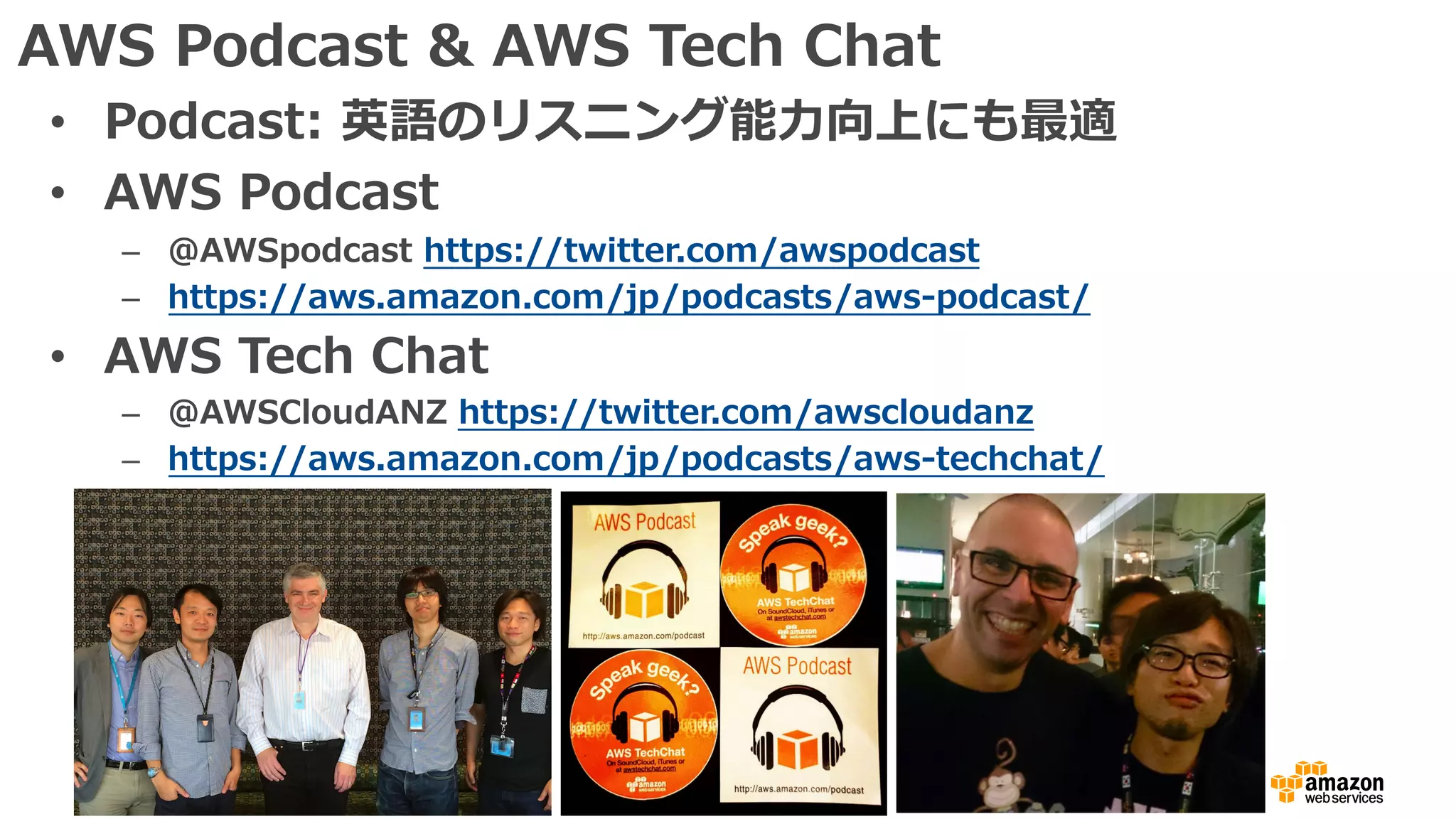 AWS Podcast & AWS Tech Chat
• Podcast: 英語のリスニング能⼒向上にも最適
• AWS Podcast
– @AWSpodcast https://twitter.com/awspodcast
– https://aws.amazon.com/jp/podcasts/aws-podcast/
• AWS Tech Chat
– @AWSCloudANZ https://twitter.com/awscloudanz
– https://aws.amazon.com/jp/podcasts/aws-techchat/
 