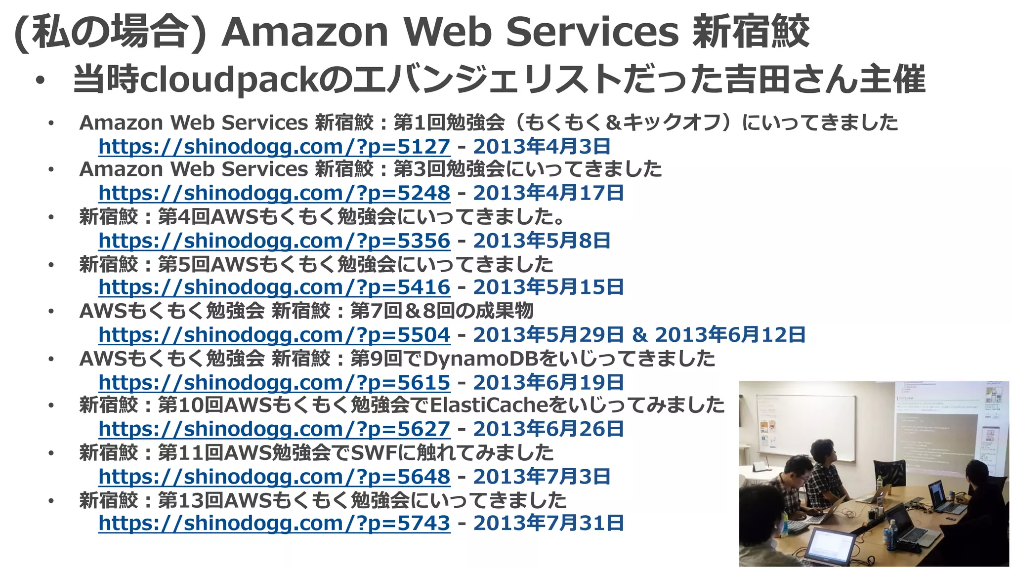 (私の場合) Amazon Web Services 新宿鮫
• 当時cloudpackのエバンジェリストだった吉⽥さん主催
• Amazon Web Services 新宿鮫：第1回勉強会（もくもく＆キックオフ）にいってきました
https://shinodogg.com/?p=5127 - 2013年4⽉3⽇
• Amazon Web Services 新宿鮫：第3回勉強会にいってきました
https://shinodogg.com/?p=5248 - 2013年4⽉17⽇
• 新宿鮫：第4回AWSもくもく勉強会にいってきました。
https://shinodogg.com/?p=5356 - 2013年5⽉8⽇
• 新宿鮫：第5回AWSもくもく勉強会にいってきました
https://shinodogg.com/?p=5416 - 2013年5⽉15⽇
• AWSもくもく勉強会 新宿鮫：第7回＆8回の成果物
https://shinodogg.com/?p=5504 - 2013年5⽉29⽇ & 2013年6⽉12⽇
• AWSもくもく勉強会 新宿鮫：第9回でDynamoDBをいじってきました
https://shinodogg.com/?p=5615 - 2013年6⽉19⽇
• 新宿鮫：第10回AWSもくもく勉強会でElastiCacheをいじってみました
https://shinodogg.com/?p=5627 - 2013年6⽉26⽇
• 新宿鮫：第11回AWS勉強会でSWFに触れてみました
https://shinodogg.com/?p=5648 - 2013年7⽉3⽇
• 新宿鮫：第13回AWSもくもく勉強会にいってきました
https://shinodogg.com/?p=5743 - 2013年7⽉31⽇
 