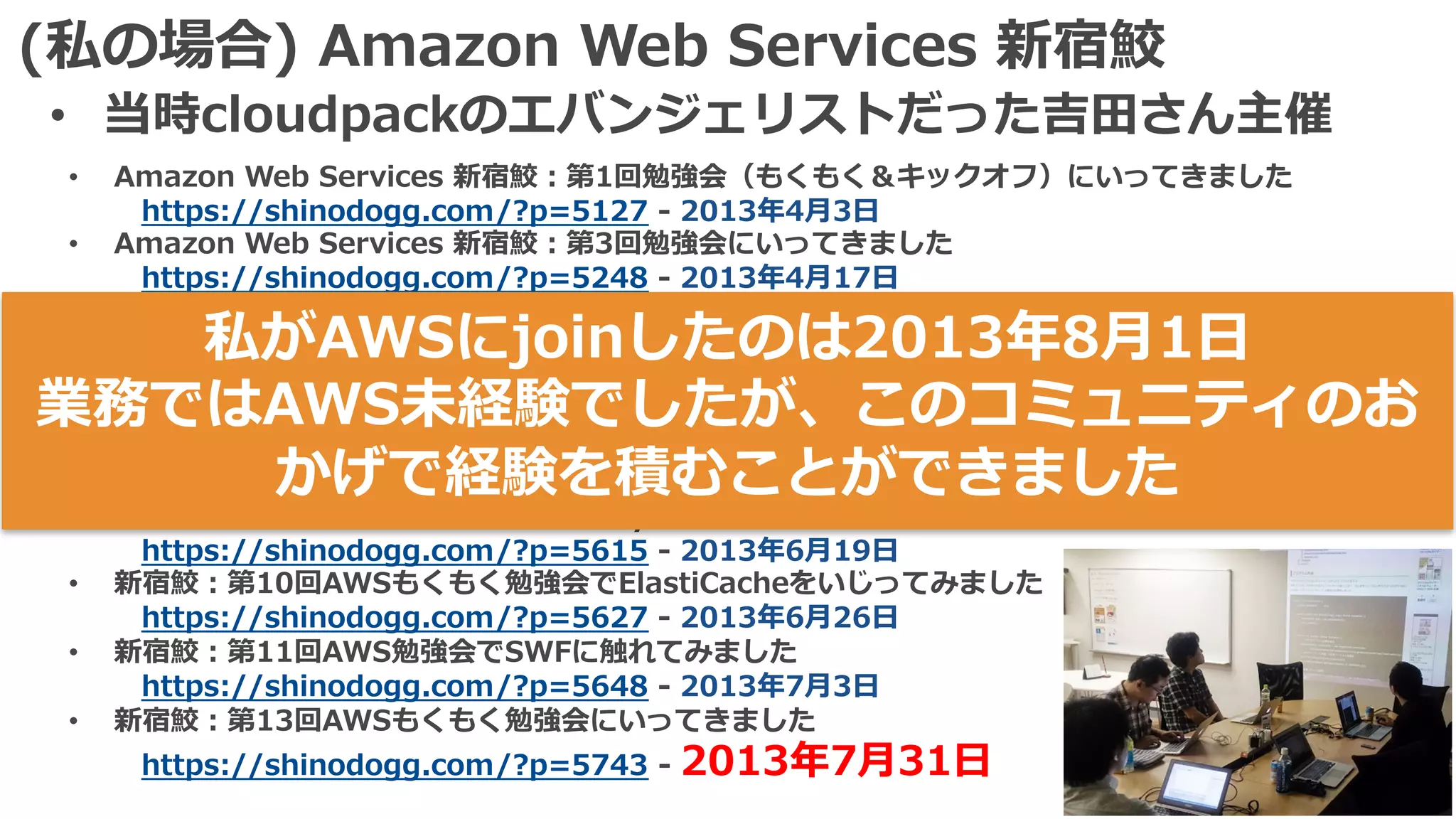 (私の場合) Amazon Web Services 新宿鮫
• 当時cloudpackのエバンジェリストだった吉⽥さん主催
• Amazon Web Services 新宿鮫：第1回勉強会（もくもく＆キックオフ）にいってきました
https://shinodogg.com/?p=5127 - 2013年4⽉3⽇
• Amazon Web Services 新宿鮫：第3回勉強会にいってきました
https://shinodogg.com/?p=5248 - 2013年4⽉17⽇
• 新宿鮫：第4回AWSもくもく勉強会にいってきました。
https://shinodogg.com/?p=5356 - 2013年5⽉8⽇
• 新宿鮫：第5回AWSもくもく勉強会にいってきました
https://shinodogg.com/?p=5416 - 2013年5⽉15⽇
• AWSもくもく勉強会 新宿鮫：第7回＆8回の成果物
https://shinodogg.com/?p=5504 - 2013年5⽉29⽇ & 2013年6⽉12⽇
• AWSもくもく勉強会 新宿鮫：第9回でDynamoDBをいじってきました
https://shinodogg.com/?p=5615 - 2013年6⽉19⽇
• 新宿鮫：第10回AWSもくもく勉強会でElastiCacheをいじってみました
https://shinodogg.com/?p=5627 - 2013年6⽉26⽇
• 新宿鮫：第11回AWS勉強会でSWFに触れてみました
https://shinodogg.com/?p=5648 - 2013年7⽉3⽇
• 新宿鮫：第13回AWSもくもく勉強会にいってきました
https://shinodogg.com/?p=5743 - 2013年7⽉31⽇
私がAWSにjoinしたのは2013年8⽉1⽇
業務ではAWS未経験でしたが、このコミュニティのお
かげで経験を積むことができました
 