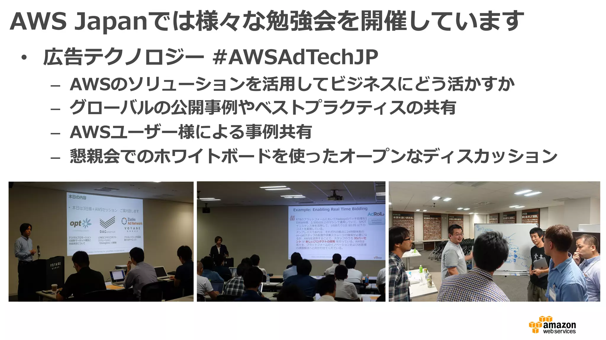 AWS Japanでは様々な勉強会を開催しています
• 広告テクノロジー #AWSAdTechJP
– AWSのソリューションを活⽤してビジネスにどう活かすか
– グローバルの公開事例やベストプラクティスの共有
– AWSユーザー様による事例共有
– 懇親会でのホワイトボードを使ったオープンなディスカッション
 