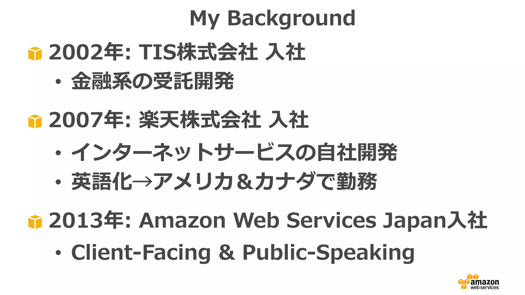 2002年: TIS株式会社 ⼊社
• ⾦融系の受託開発
2007年: 楽天株式会社 ⼊社
• インターネットサービスの⾃社開発
• 英語化→アメリカ＆カナダで勤務
2013年: Amazon Web Services Japan⼊社
• Client-Facing & Public-Speaking
My Background
 