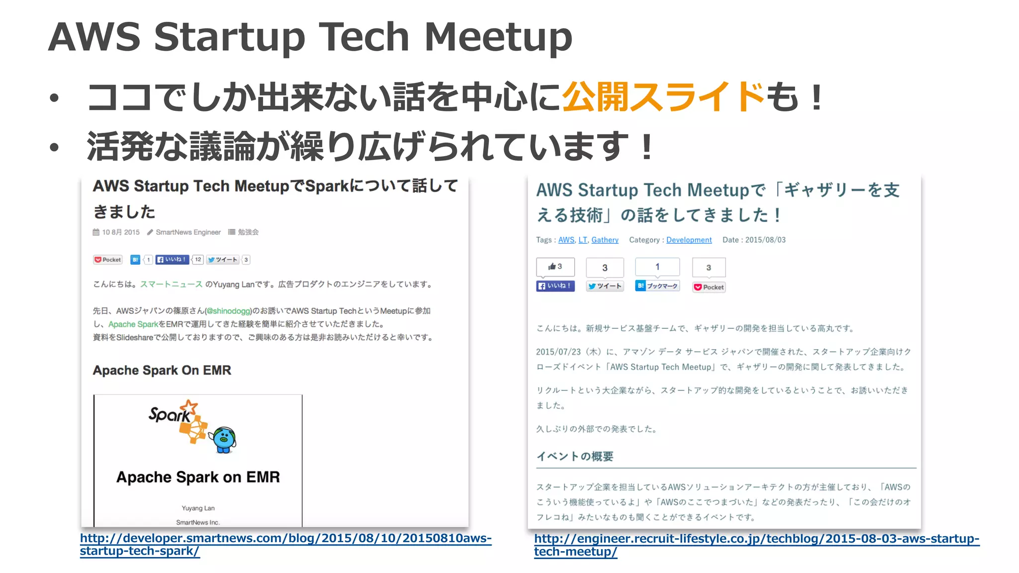 AWS Startup Tech Meetup
• ココでしか出来ない話を中⼼に公開スライドも！
• 活発な議論が繰り広げられています！
http://developer.smartnews.com/blog/2015/08/10/20150810aws-
startup-tech-spark/
http://engineer.recruit-lifestyle.co.jp/techblog/2015-08-03-aws-startup-
tech-meetup/
 