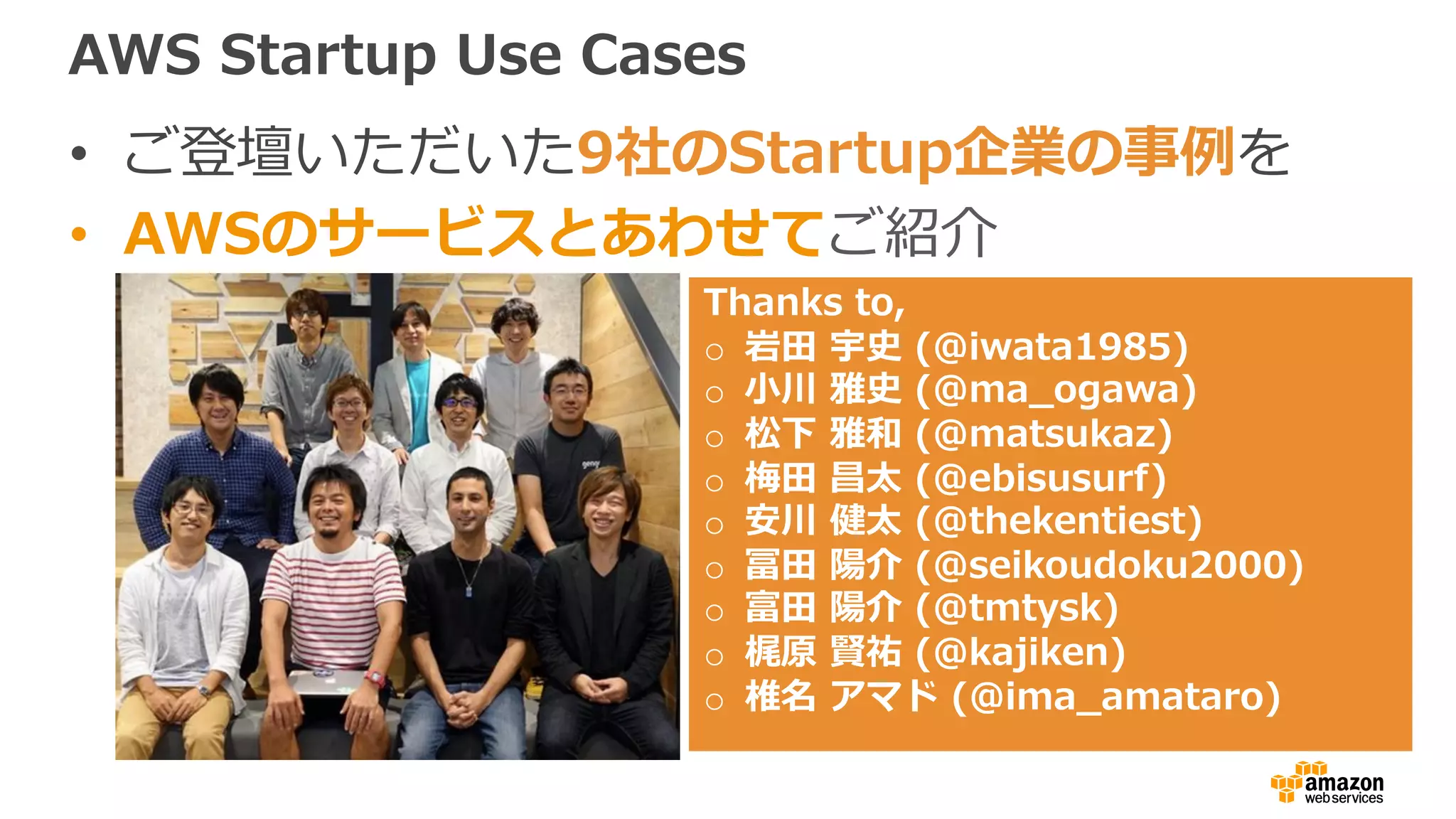 AWS Startup Use Cases
• ご登壇いただいた9社のStartup企業の事例を
• AWSのサービスとあわせてご紹介
Thanks to,
o 岩⽥ 宇史 (@iwata1985)
o ⼩川 雅史 (@ma_ogawa)
o 松下 雅和 (@matsukaz)
o 梅⽥ 昌太 (@ebisusurf)
o 安川 健太 (@thekentiest)
o 冨⽥ 陽介 (@seikoudoku2000)
o 富⽥ 陽介 (@tmtysk)
o 梶原 賢祐 (@kajiken)
o 椎名 アマド (@ima_amataro)
 