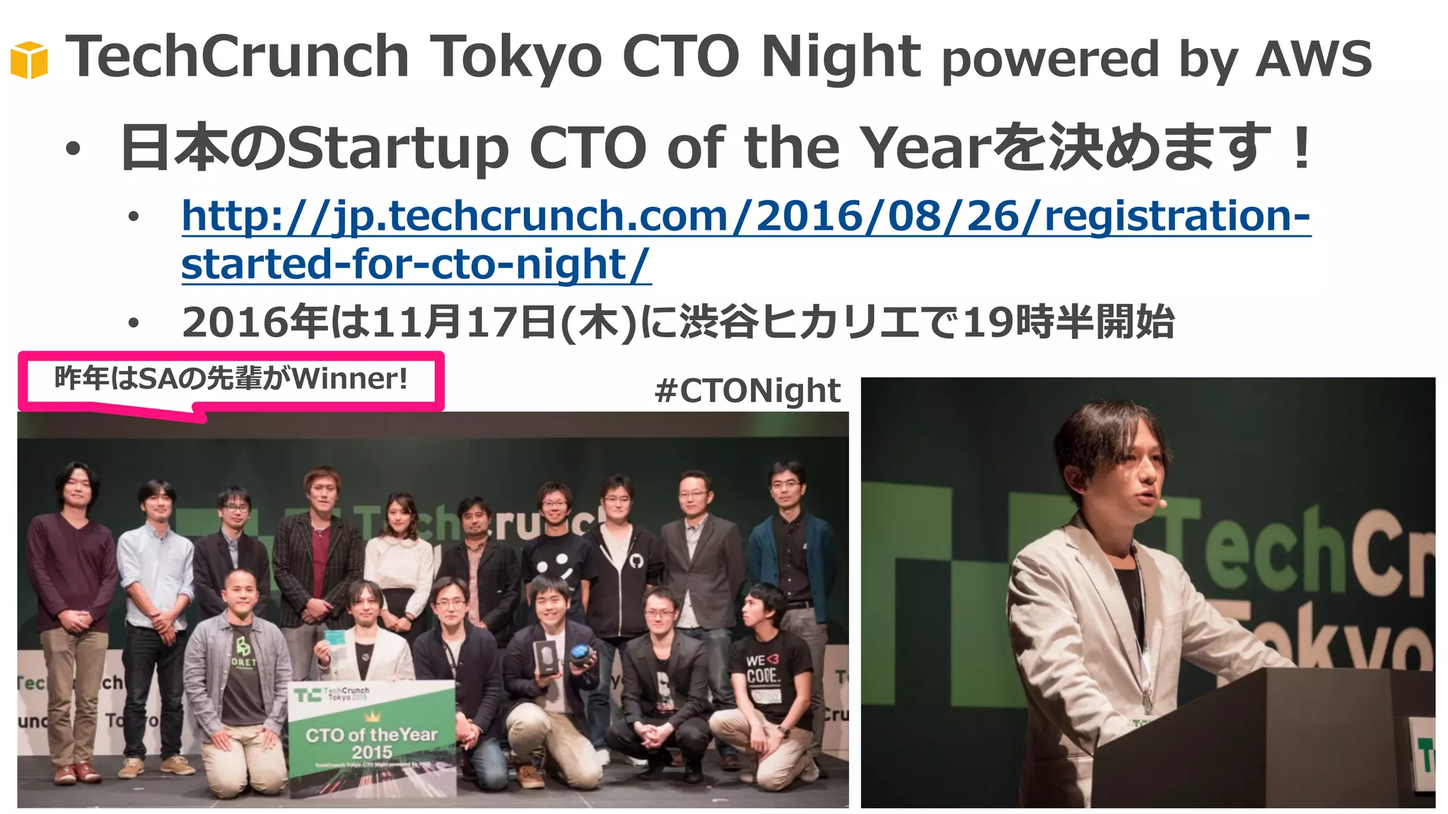 TechCrunch Tokyo CTO Night powered by AWS
昨年はSAの先輩がWinner!
• ⽇本のStartup CTO of the Yearを決めます！
• http://jp.techcrunch.com/2016/08/26/registration-
started-for-cto-night/
• 2016年は11⽉17⽇(⽊)に渋⾕ヒカリエで19時半開始
#CTONight
 