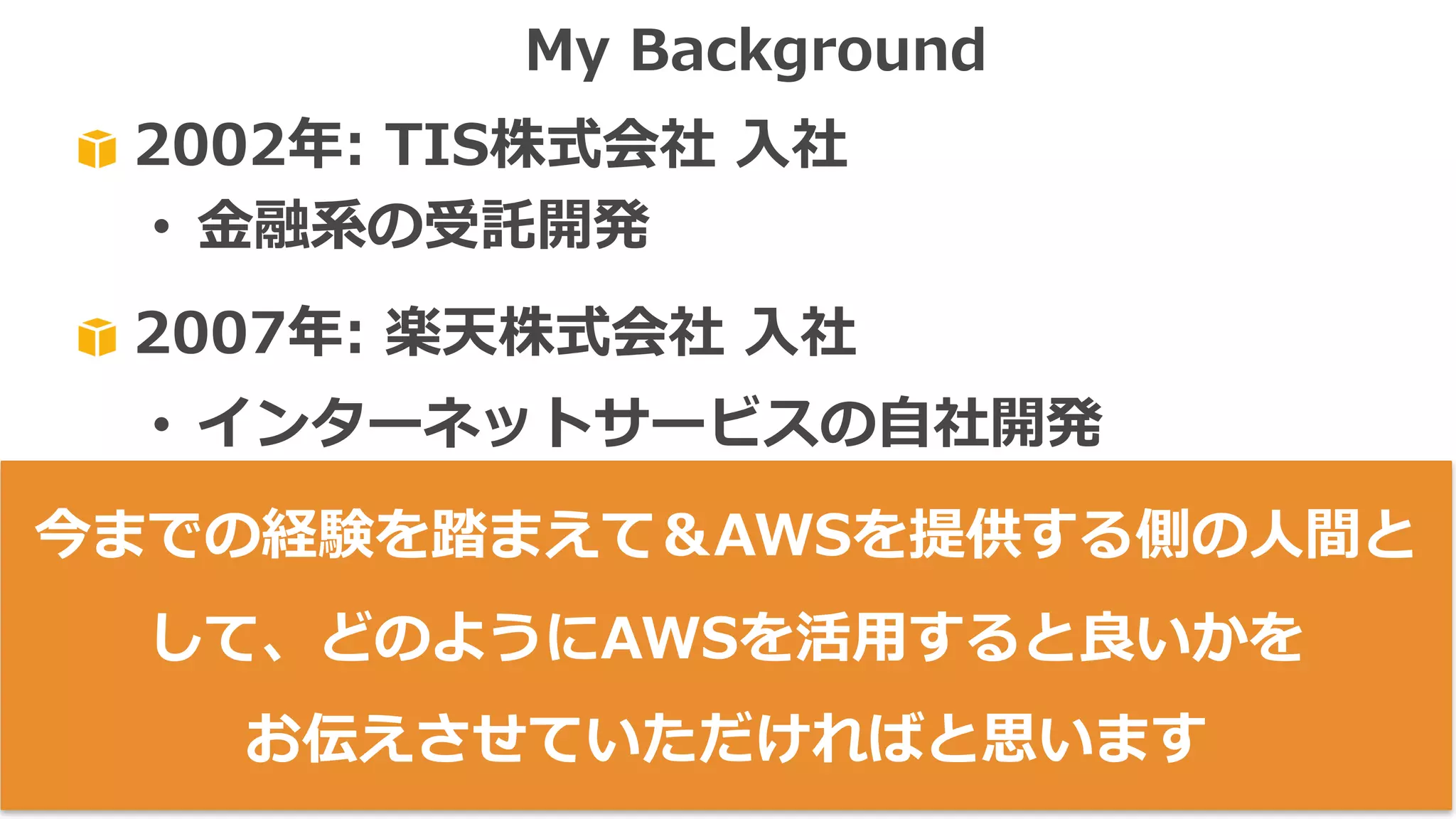 2002年: TIS株式会社 ⼊社
• ⾦融系の受託開発
2007年: 楽天株式会社 ⼊社
• インターネットサービスの⾃社開発
• 英語化→アメリカ＆カナダで勤務
2013年: Amazon Web Services Japan⼊社
• Client-Facing / Public-Speaking
My Background
今までの経験を踏まえて＆AWSを提供する側の⼈間と
して、どのようにAWSを活⽤すると良いかを
お伝えさせていただければと思います
 
