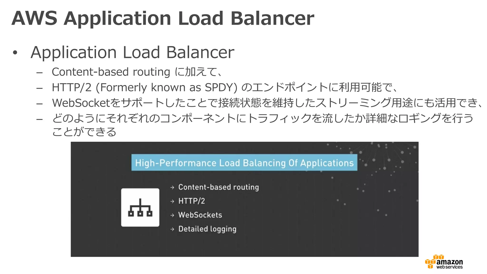 AWS Application Load Balancer
• Application Load Balancer
– Content-based routing に加えて、
– HTTP/2 (Formerly known as SPDY) のエンドポイントに利⽤可能で、
– WebSocketをサポートしたことで接続状態を維持したストリーミング⽤途にも活⽤でき、
– どのようにそれぞれのコンポーネントにトラフィックを流したか詳細なロギングを⾏う
ことができる
 