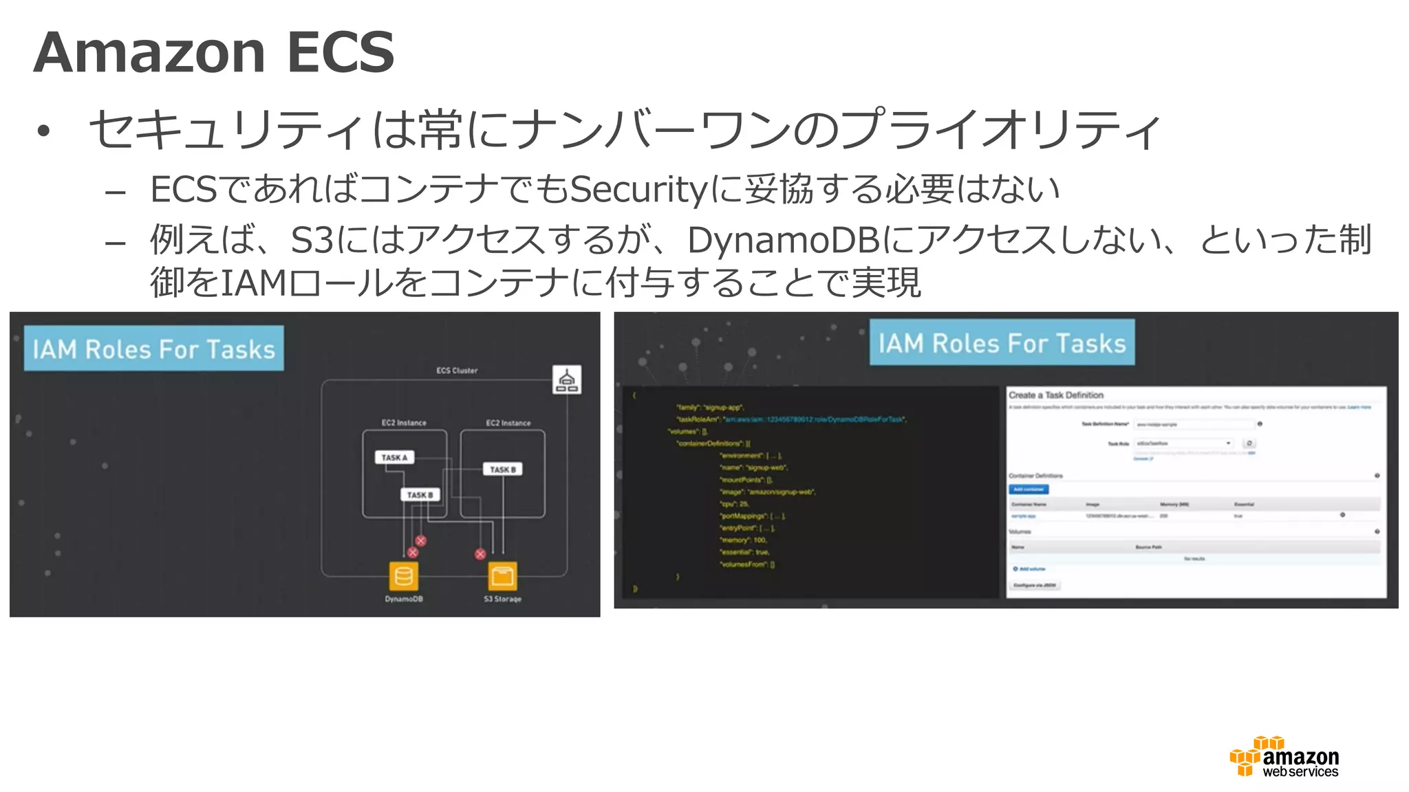 Amazon ECS
• セキュリティは常にナンバーワンのプライオリティ
– ECSであればコンテナでもSecurityに妥協する必要はない
– 例えば、S3にはアクセスするが、DynamoDBにアクセスしない、といった制
御をIAMロールをコンテナに付与することで実現
 
