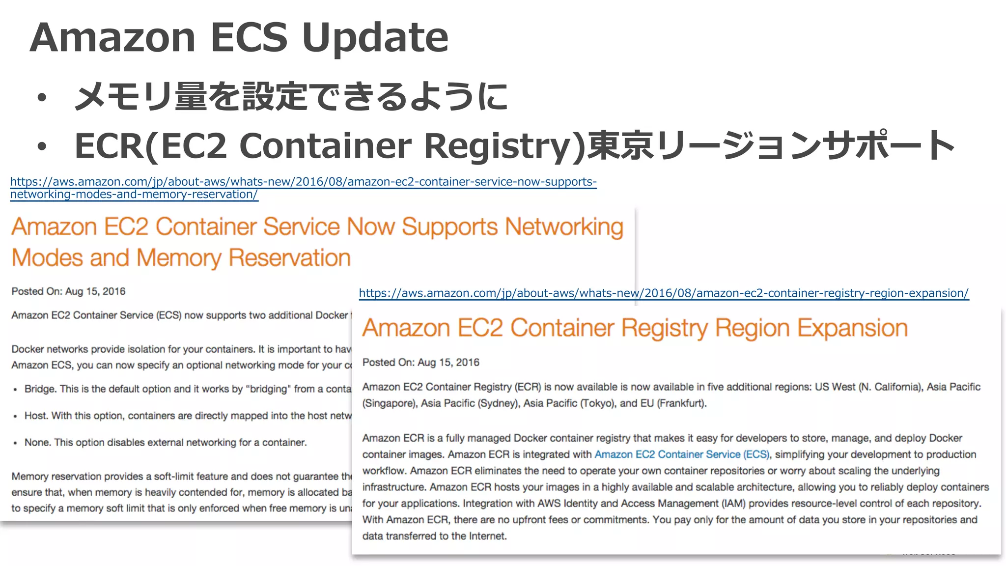 Amazon ECS Update
• メモリ量を設定できるように
• ECR(EC2 Container Registry)東京リージョンサポート
https://aws.amazon.com/jp/about-aws/whats-new/2016/08/amazon-ec2-container-registry-region-expansion/
https://aws.amazon.com/jp/about-aws/whats-new/2016/08/amazon-ec2-container-service-now-supports-
networking-modes-and-memory-reservation/
 