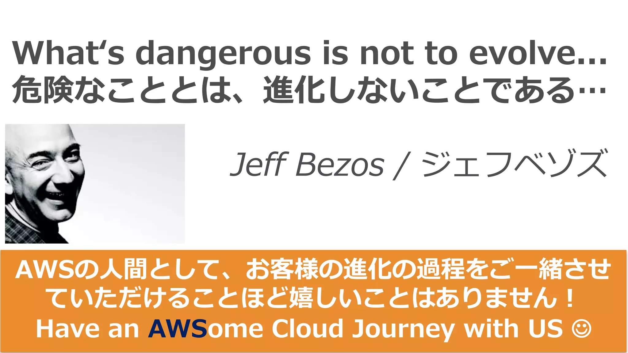 Whatʻs dangerous is not to evolve...
危険なこととは、進化しないことである…
Jeff Bezos / ジェフベゾズ
AWSの⼈間として、お客様の進化の過程をご⼀緒させ
ていただけることほど嬉しいことはありません！
Have an AWSome Cloud Journey with US J
 