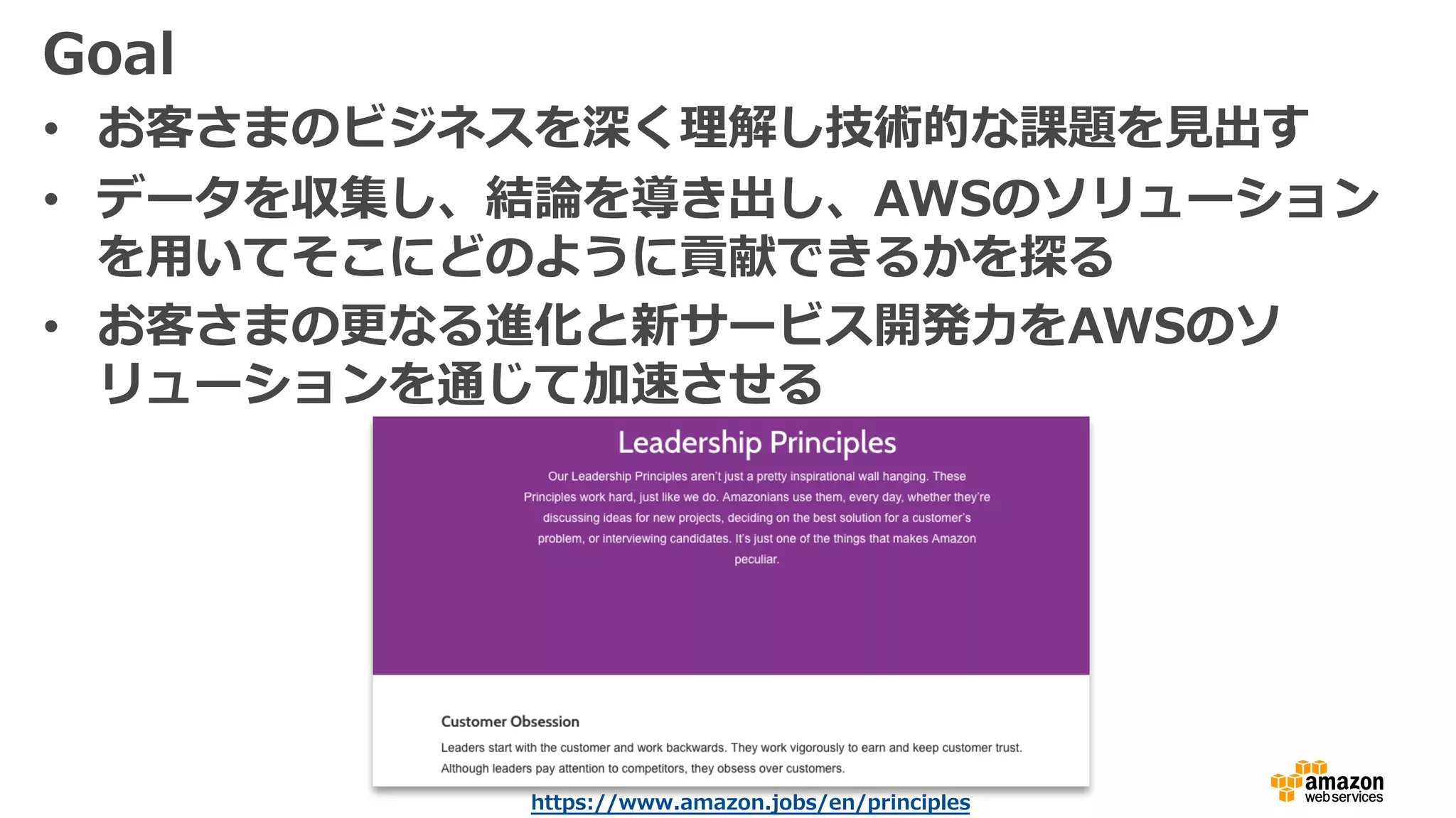 Goal
• お客さまのビジネスを深く理解し技術的な課題を⾒出す
• データを収集し、結論を導き出し、AWSのソリューション
を⽤いてそこにどのように貢献できるかを探る
• お客さまの更なる進化と新サービス開発⼒をAWSのソ
リューションを通じて加速させる
https://www.amazon.jobs/en/principles
 