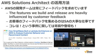 AWS Solutions Architect の活⽤⽅法
• AWSの開発チームは常にフィードバックを求めています
– The features we build and release are heavily
influenced by customer feedback
– お客様のフィードバックを集めるのはSAの⼤事な仕事です
– コレは！という事例に関しては寄稿や登壇も！
https://blogs.aws.amazon.com/bigdata/post/Tx2V1BSKGITCMTU/ https://youtu.be/gA_m_4ikTgg
 