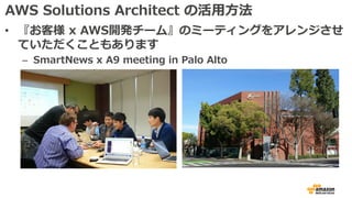 AWS Solutions Architect の活⽤⽅法
• 『お客様 x AWS開発チーム』のミーティングをアレンジさせ
ていただくこともあります
– SmartNews x A9 meeting in Palo Alto
 