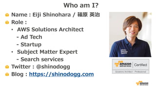 Name：Eiji Shinohara / 篠原 英治
Role：
• AWS Solutions Architect
- Ad Tech
- Startup
• Subject Matter Expert
- Search services
Twitter : @shinodogg
Blog : https://shinodogg.com
Who am I?
 