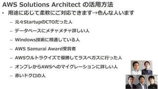 AWS Solutions Architect の活⽤⽅法
• ⽤途に応じて柔軟にご対応できます→⾊んな⼈います
– 元々StartupのCTOだった⼈
– データベースにメチャメチャ詳しい⼈
– Windows技術に精通している⼈
– AWS Samurai Award受賞者
– AWSウルトラクイズで優勝してラスベガスに⾏った⼈
– オンプレからAWSへのマイグレーションに詳しい⼈
– ⾚いドクロの⼈
 