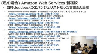 (私の場合) Amazon Web Services 新宿鮫
• 当時cloudpackのエバンジェリストだった吉⽥さん主催
• Amazon Web Services 新宿鮫：第1回勉強会（もくもく＆キックオフ）にいってきました
https://shinodogg.com/?p=5127 - 2013年4⽉3⽇
• Amazon Web Services 新宿鮫：第3回勉強会にいってきました
https://shinodogg.com/?p=5248 - 2013年4⽉17⽇
• 新宿鮫：第4回AWSもくもく勉強会にいってきました。
https://shinodogg.com/?p=5356 - 2013年5⽉8⽇
• 新宿鮫：第5回AWSもくもく勉強会にいってきました
https://shinodogg.com/?p=5416 - 2013年5⽉15⽇
• AWSもくもく勉強会 新宿鮫：第7回＆8回の成果物
https://shinodogg.com/?p=5504 - 2013年5⽉29⽇ & 2013年6⽉12⽇
• AWSもくもく勉強会 新宿鮫：第9回でDynamoDBをいじってきました
https://shinodogg.com/?p=5615 - 2013年6⽉19⽇
• 新宿鮫：第10回AWSもくもく勉強会でElastiCacheをいじってみました
https://shinodogg.com/?p=5627 - 2013年6⽉26⽇
• 新宿鮫：第11回AWS勉強会でSWFに触れてみました
https://shinodogg.com/?p=5648 - 2013年7⽉3⽇
• 新宿鮫：第13回AWSもくもく勉強会にいってきました
https://shinodogg.com/?p=5743 - 2013年7⽉31⽇
 