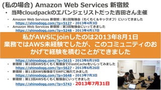 (私の場合) Amazon Web Services 新宿鮫
• 当時cloudpackのエバンジェリストだった吉⽥さん主催
• Amazon Web Services 新宿鮫：第1回勉強会（もくもく＆キックオフ）にいってきました
https://shinodogg.com/?p=5127 - 2013年4⽉3⽇
• Amazon Web Services 新宿鮫：第3回勉強会にいってきました
https://shinodogg.com/?p=5248 - 2013年4⽉17⽇
• 新宿鮫：第4回AWSもくもく勉強会にいってきました。
https://shinodogg.com/?p=5356 - 2013年5⽉8⽇
• 新宿鮫：第5回AWSもくもく勉強会にいってきました
https://shinodogg.com/?p=5416 - 2013年5⽉15⽇
• AWSもくもく勉強会 新宿鮫：第7回＆8回の成果物
https://shinodogg.com/?p=5504 - 2013年5⽉29⽇ & 2013年6⽉12⽇
• AWSもくもく勉強会 新宿鮫：第9回でDynamoDBをいじってきました
https://shinodogg.com/?p=5615 - 2013年6⽉19⽇
• 新宿鮫：第10回AWSもくもく勉強会でElastiCacheをいじってみました
https://shinodogg.com/?p=5627 - 2013年6⽉26⽇
• 新宿鮫：第11回AWS勉強会でSWFに触れてみました
https://shinodogg.com/?p=5648 - 2013年7⽉3⽇
• 新宿鮫：第13回AWSもくもく勉強会にいってきました
https://shinodogg.com/?p=5743 - 2013年7⽉31⽇
私がAWSにjoinしたのは2013年8⽉1⽇
業務ではAWS未経験でしたが、このコミュニティのお
かげで経験を積むことができました
 