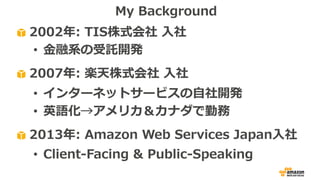 2002年: TIS株式会社 ⼊社
• ⾦融系の受託開発
2007年: 楽天株式会社 ⼊社
• インターネットサービスの⾃社開発
• 英語化→アメリカ＆カナダで勤務
2013年: Amazon Web Services Japan⼊社
• Client-Facing & Public-Speaking
My Background
 