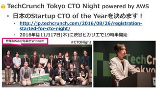 TechCrunch Tokyo CTO Night powered by AWS
昨年はSAの先輩がWinner!
• ⽇本のStartup CTO of the Yearを決めます！
• http://jp.techcrunch.com/2016/08/26/registration-
started-for-cto-night/
• 2016年は11⽉17⽇(⽊)に渋⾕ヒカリエで19時半開始
#CTONight
 