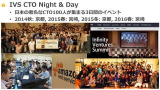 IVS CTO Night & Day
• ⽇本の著名なCTO100⼈が集まる3⽇間のイベント
• 2014秋: 京都, 2015春: 宮崎, 2015冬: 京都, 2016春: 宮崎
 