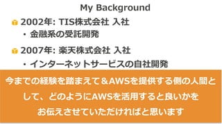 2002年: TIS株式会社 ⼊社
• ⾦融系の受託開発
2007年: 楽天株式会社 ⼊社
• インターネットサービスの⾃社開発
• 英語化→アメリカ＆カナダで勤務
2013年: Amazon Web Services Japan⼊社
• Client-Facing / Public-Speaking
My Background
今までの経験を踏まえて＆AWSを提供する側の⼈間と
して、どのようにAWSを活⽤すると良いかを
お伝えさせていただければと思います
 