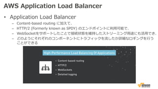 AWS Application Load Balancer
• Application Load Balancer
– Content-based routing に加えて、
– HTTP/2 (Formerly known as SPDY) のエンドポイントに利⽤可能で、
– WebSocketをサポートしたことで接続状態を維持したストリーミング⽤途にも活⽤でき、
– どのようにそれぞれのコンポーネントにトラフィックを流したか詳細なロギングを⾏う
ことができる
 
