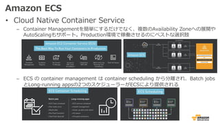 Amazon ECS
• Cloud Native Container Service
– Container Managementを簡単にするだけでなく、複数のAvailability Zoneへの展開や
AutoScalingもサポート。Production環境で稼働させるのにベストな選択肢
– ECS の container management は container scheduling から分離され、Batch jobs
とLong-running appsの2つのスケジューラーがECSにより提供される
 